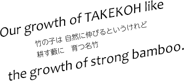 Our growth of TAKEKO like　the growth of strong bamboo.　竹の子は 自然に伸びるというけれど耕す藪に　育つ名竹